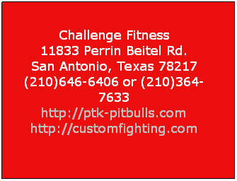 Text Box:  
Challenge Fitness
11833 Perrin Beitel Rd. 
San Antonio, Texas 78217 
(210)646-6406 or (210)364-7633 
http://ptk-pitbulls.com 
http://customfighting.com

 
